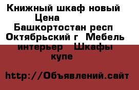 Книжный шкаф новый › Цена ­ 15 000 - Башкортостан респ., Октябрьский г. Мебель, интерьер » Шкафы, купе   